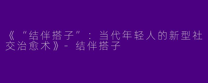 《“结伴搭子”：当代年轻人的新型社交治愈术》