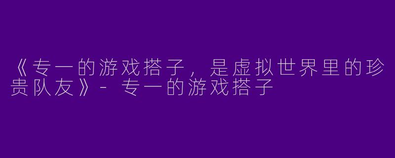 《专一的游戏搭子，是虚拟世界里的珍贵队友》-专一的游戏搭子
