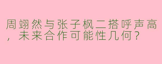 周翊然与张子枫二搭呼声高，未来合作可能性几何？