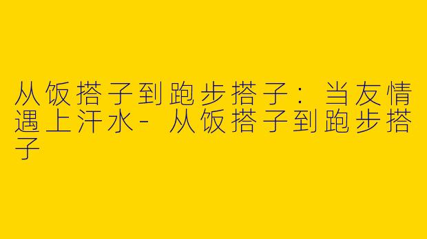 从饭搭子到跑步搭子：当友情遇上汗水-从饭搭子到跑步搭子