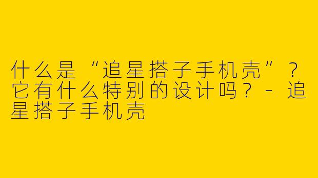 什么是“追星搭子手机壳”？它有什么特别的设计吗？-追星搭子手机壳