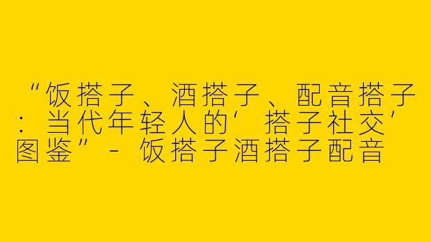 “饭搭子、酒搭子、配音搭子：当代年轻人的‘搭子社交’图鉴”-饭搭子酒搭子配音
