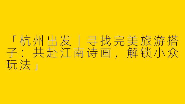 「杭州出发｜寻找完美旅游搭子：共赴江南诗画，解锁小众玩法」
