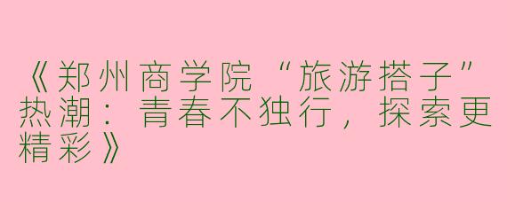 《郑州商学院“旅游搭子”热潮：青春不独行，探索更精彩》