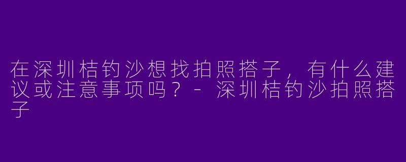 在深圳桔钓沙想找拍照搭子，有什么建议或注意事项吗？-深圳桔钓沙拍照搭子