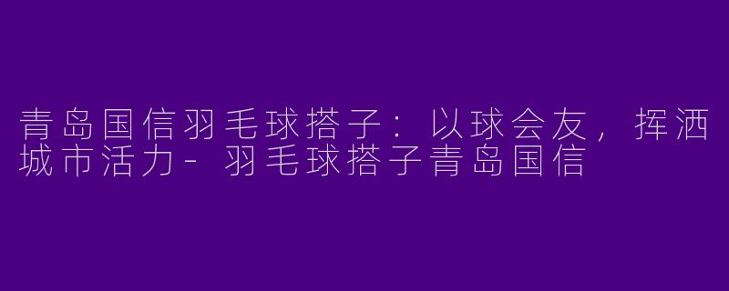 青岛国信羽毛球搭子：以球会友，挥洒城市活力-羽毛球搭子青岛国信
