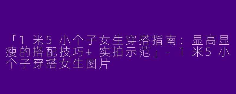 「1米5小个子女生穿搭指南：显高显瘦的搭配技巧+实拍示范」-1米5小个子穿搭女生图片