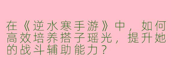 在《逆水寒手游》中，如何高效培养搭子瑶光，提升她的战斗辅助能力？