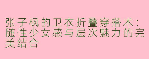 张子枫的卫衣折叠穿搭术：随性少女感与层次魅力的完美结合