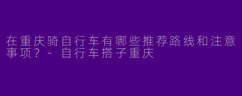在重庆骑自行车有哪些推荐路线和注意事项？-自行车搭子重庆
