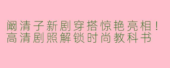 阚清子新剧穿搭惊艳亮相！高清剧照解锁时尚教科书