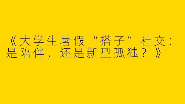 《大学生暑假“搭子”社交：是陪伴，还是新型孤独？》