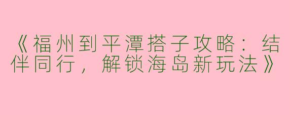 《福州到平潭搭子攻略：结伴同行，解锁海岛新玩法》
