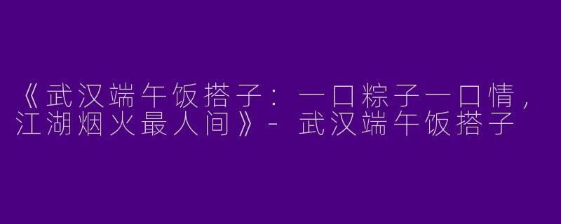 《武汉端午饭搭子：一口粽子一口情，江湖烟火最人间》-武汉端午饭搭子