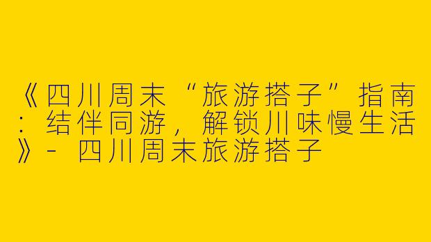 《四川周末“旅游搭子”指南：结伴同游，解锁川味慢生活》-四川周末旅游搭子