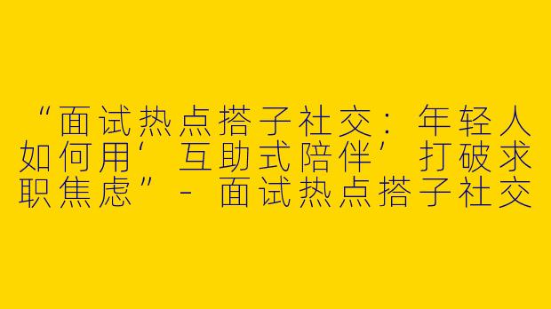 “面试热点搭子社交：年轻人如何用‘互助式陪伴’打破求职焦虑”-面试热点搭子社交