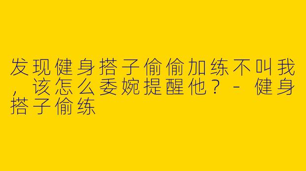 发现健身搭子偷偷加练不叫我，该怎么委婉提醒他？-健身搭子偷练