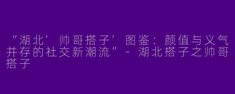 “湖北‘帅哥搭子’图鉴：颜值与义气并存的社交新潮流”-湖北搭子之帅哥搭子