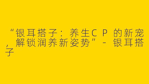 “银耳搭子：养生CP的新宠，解锁润养新姿势”-银耳搭子