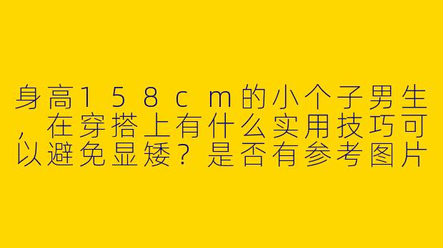 身高158cm的小个子男生，在穿搭上有什么实用技巧可以避免显矮？是否有参考图片或示例？-男人158小个子穿搭图片