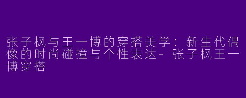 张子枫与王一博的穿搭美学：新生代偶像的时尚碰撞与个性表达-张子枫王一博穿搭