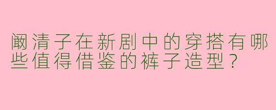 阚清子在新剧中的穿搭有哪些值得借鉴的裤子造型？