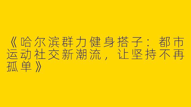 《哈尔滨群力健身搭子：都市运动社交新潮流，让坚持不再孤单》
