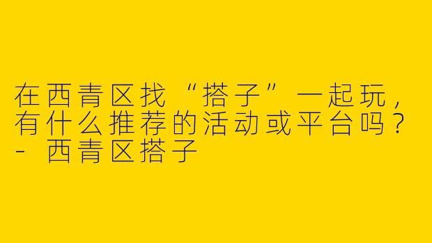 在西青区找“搭子”一起玩，有什么推荐的活动或平台吗？-西青区搭子
