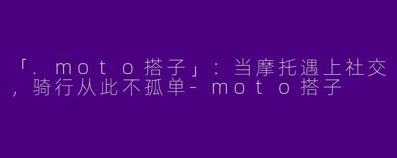 「.moto搭子」：当摩托遇上社交，骑行从此不孤单-moto搭子