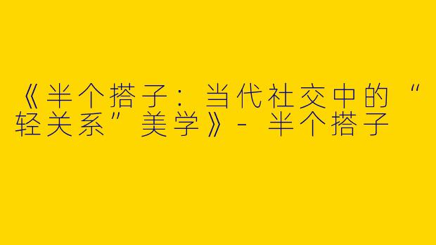 《半个搭子：当代社交中的“轻关系”美学》-半个搭子