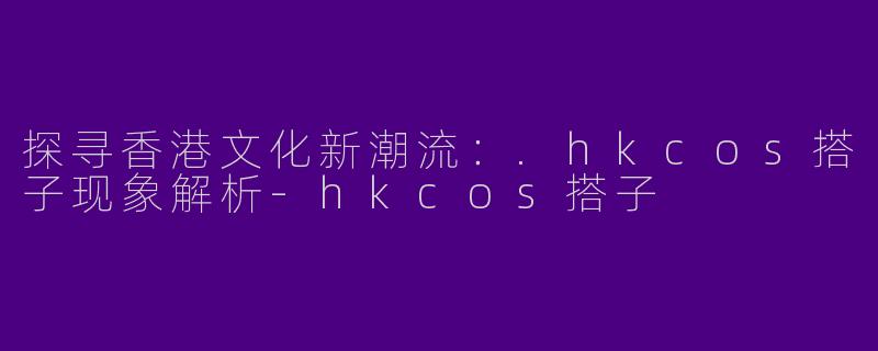 探寻香港文化新潮流：.hkcos搭子现象解析-hkcos搭子