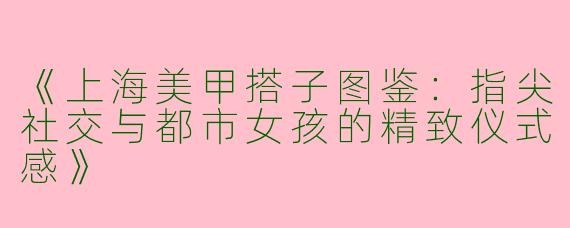 《上海美甲搭子图鉴：指尖社交与都市女孩的精致仪式感》