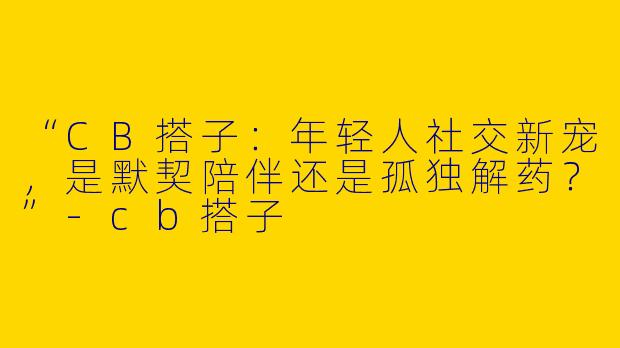 “CB搭子：年轻人社交新宠，是默契陪伴还是孤独解药？”-cb搭子