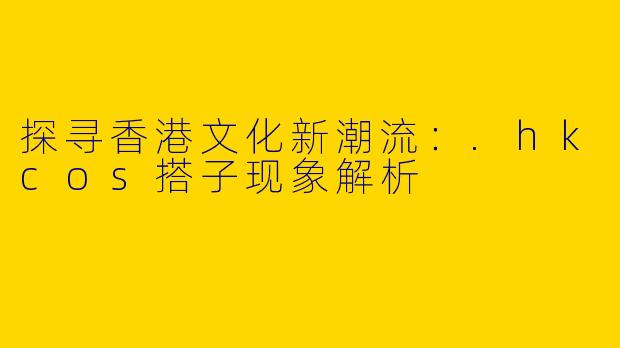探寻香港文化新潮流：.hkcos搭子现象解析