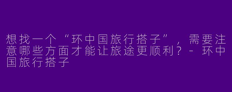 想找一个“环中国旅行搭子”，需要注意哪些方面才能让旅途更顺利？-环中国旅行搭子