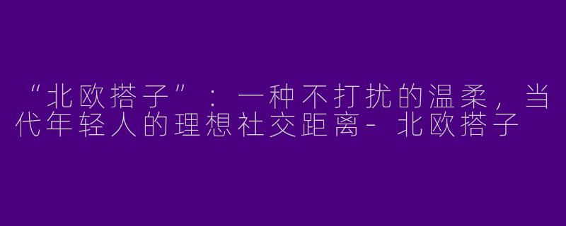 “北欧搭子”：一种不打扰的温柔，当代年轻人的理想社交距离-北欧搭子