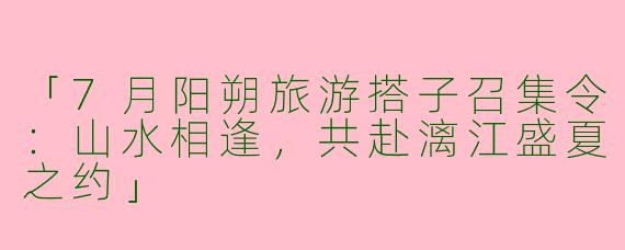 「7月阳朔旅游搭子召集令：山水相逢，共赴漓江盛夏之约」