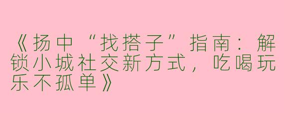 《扬中“找搭子”指南：解锁小城社交新方式，吃喝玩乐不孤单》