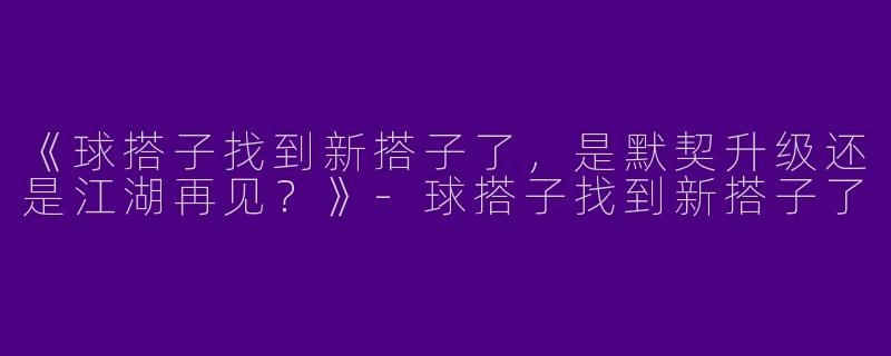 《球搭子找到新搭子了，是默契升级还是江湖再见？》-球搭子找到新搭子了
