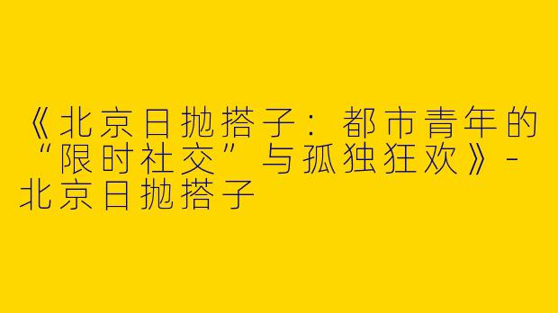 《北京日抛搭子：都市青年的“限时社交”与孤独狂欢》-北京日抛搭子