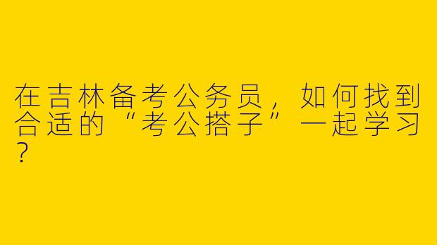 在吉林备考公务员，如何找到合适的“考公搭子”一起学习？