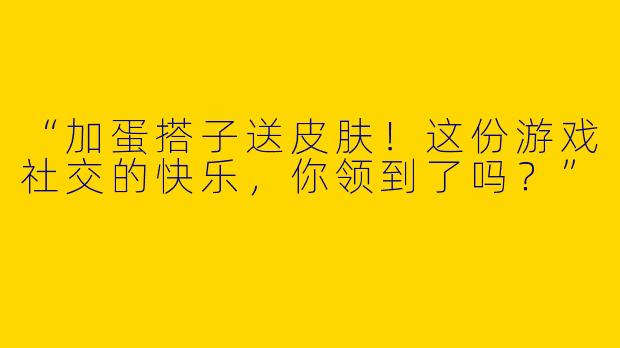 “加蛋搭子送皮肤！这份游戏社交的快乐，你领到了吗？”