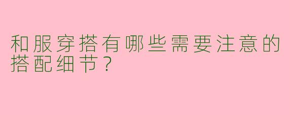 和服穿搭有哪些需要注意的搭配细节？