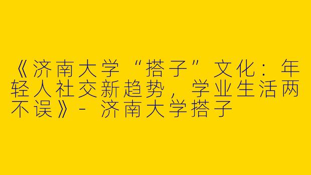 《济南大学“搭子”文化：年轻人社交新趋势，学业生活两不误》-济南大学搭子