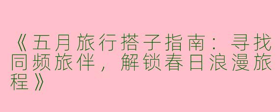 《五月旅行搭子指南：寻找同频旅伴，解锁春日浪漫旅程》