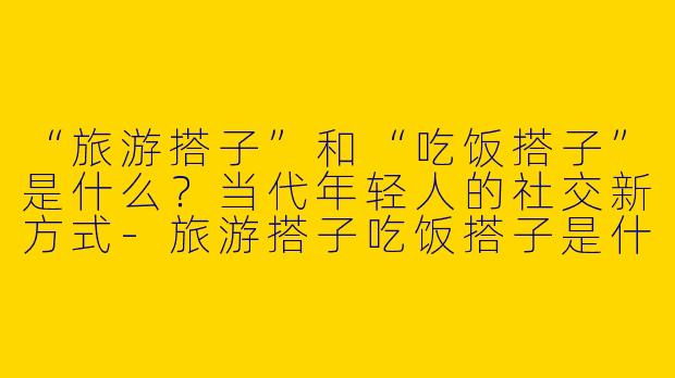 “旅游搭子”和“吃饭搭子”是什么？当代年轻人的社交新方式-旅游搭子吃饭搭子是什么