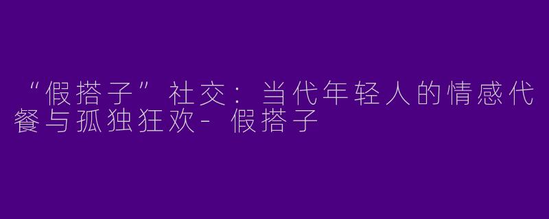 “假搭子”社交：当代年轻人的情感代餐与孤独狂欢-假搭子