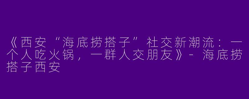 《西安“海底捞搭子”社交新潮流：一个人吃火锅，一群人交朋友》-海底捞搭子西安
