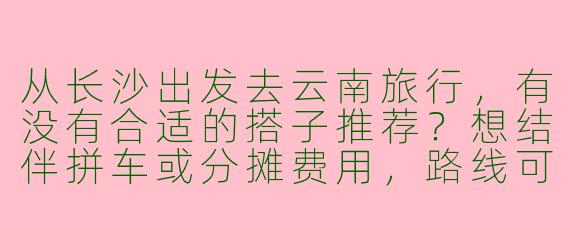 从长沙出发去云南旅行，有没有合适的搭子推荐？想结伴拼车或分摊费用，路线可以商量！