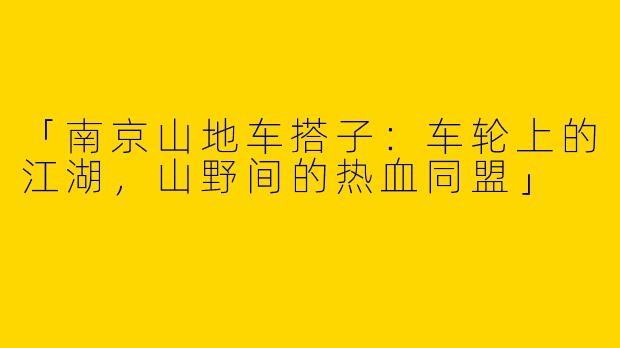 「南京山地车搭子：车轮上的江湖，山野间的热血同盟」